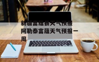 新疆富蕴县天气预报 阿勒泰富蕴天气预报一周
