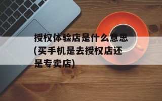授权体验店是什么意思(买手机是去授权店还是专卖店)