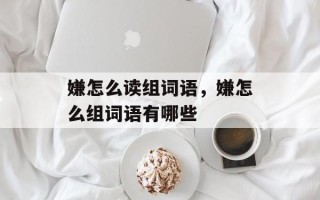 嫌怎么读组词语，嫌怎么组词语有哪些