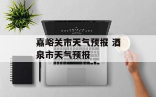嘉峪关市天气预报 酒泉市天气预报