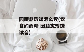 园蔬愈珍馐怎么读(饮食约而精 园蔬愈珍馐读音)