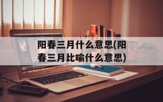 阳春三月什么意思(阳春三月比喻什么意思)