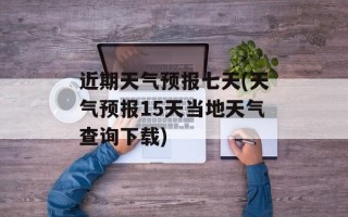 近期天气预报七天(天气预报15天当地天气查询下载)