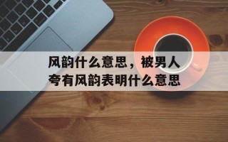 风韵什么意思，被男人夸有风韵表明什么意思