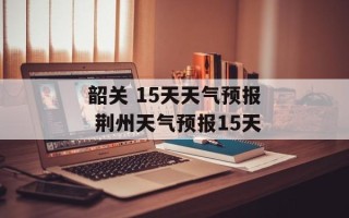 韶关 15天天气预报 荆州天气预报15天