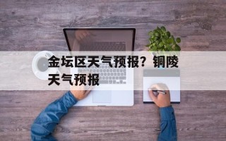 金坛区天气预报？铜陵天气预报