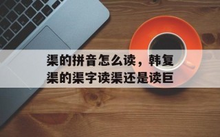 渠的拼音怎么读，韩复渠的渠字读渠还是读巨