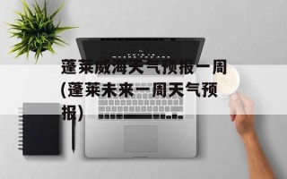 蓬莱威海天气预报一周(蓬莱未来一周天气预报)