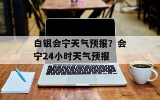 白银会宁天气预报？会宁24小时天气预报