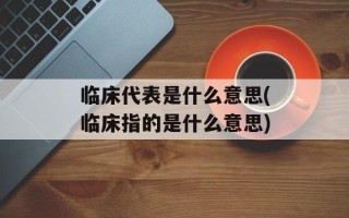 临床代表是什么意思(临床指的是什么意思)