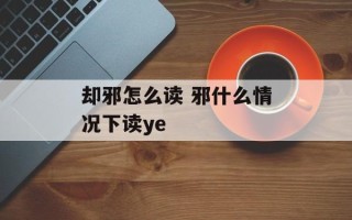 却邪怎么读 邪什么情况下读ye