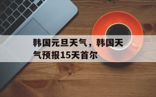 韩国元旦天气，韩国天气预报15天首尔