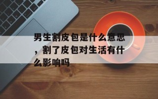 男生割皮包是什么意思，割了皮包对生活有什么影响吗
