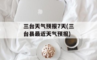 三台天气预报7天(三台县最近天气预报)