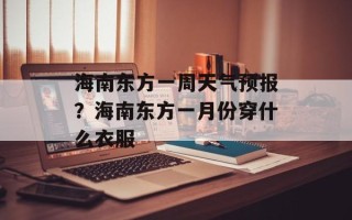 海南东方一周天气预报？海南东方一月份穿什么衣服
