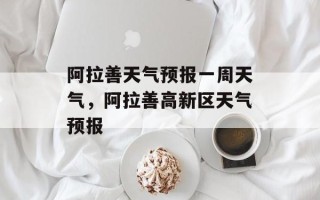 阿拉善天气预报一周天气，阿拉善高新区天气预报