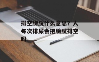 排空膀胱什么意思？人每次排尿会把膀胱排空吗