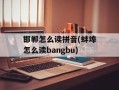 邯郸怎么读拼音(蚌埠怎么读bangbu)