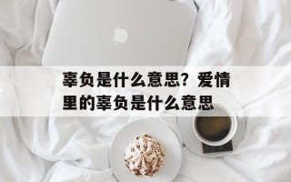 辜负是什么意思？爱情里的辜负是什么意思