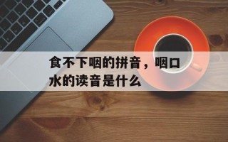 食不下咽的拼音，咽口水的读音是什么