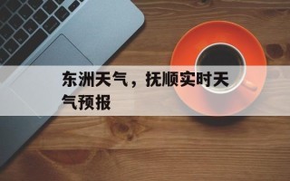 东洲天气，抚顺实时天气预报
