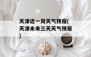 天津近一周天气预报(天津未来三天天气预报)