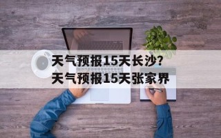 天气预报15天长沙？天气预报15天张家界