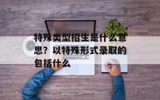 特殊类型招生是什么意思？以特殊形式录取的包括什么