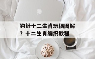 钩针十二生肖玩偶图解？十二生肖编织教程