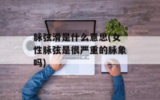 脉弦滑是什么意思(女性脉弦是很严重的脉象吗)