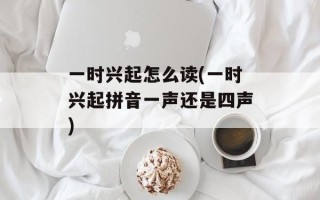 一时兴起怎么读(一时兴起拼音一声还是四声)