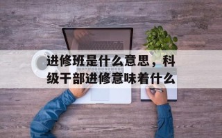 进修班是什么意思，科级干部进修意味着什么