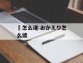 袽怎么读 おかえり怎么读