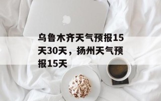 乌鲁木齐天气预报15天30天，扬州天气预报15天