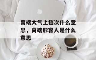 高端大气上档次什么意思，高端形容人是什么意思
