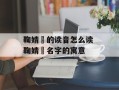 鞠婧祎的读音怎么读 鞠婧祎名字的寓意