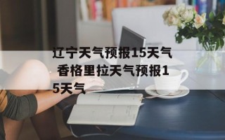 辽宁天气预报15天气 香格里拉天气预报15天气