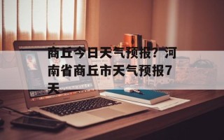 商丘今日天气预报？河南省商丘市天气预报7天