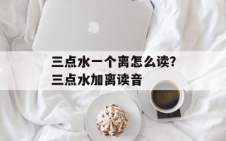 三点水一个离怎么读？三点水加离读音
