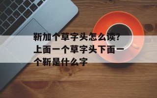 靳加个草字头怎么读？上面一个草字头下面一个靳是什么字