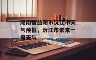 湖南省益阳市沅江市天气预报，沅江市未来一周天气
