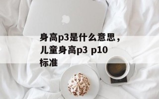 身高p3是什么意思，儿童身高p3 p10标准