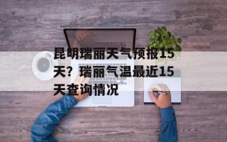 昆明瑞丽天气预报15天？瑞丽气温最近15天查询情况