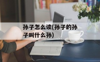 孙子怎么读(孙子的孙子叫什么孙)