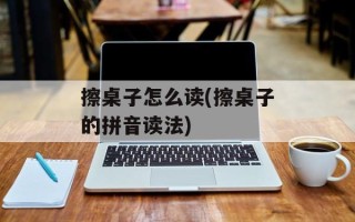 擦桌子怎么读(擦桌子的拼音读法)
