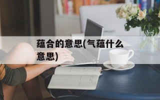 蕴合的意思(气蕴什么意思)