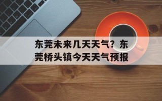 东莞未来几天天气？东莞桥头镇今天天气预报