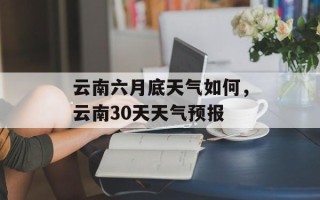 云南六月底天气如何，云南30天天气预报