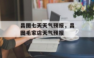 昌图七天天气预报，昌图毛家店天气预报