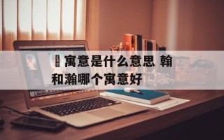 箖寓意是什么意思 翰和瀚哪个寓意好